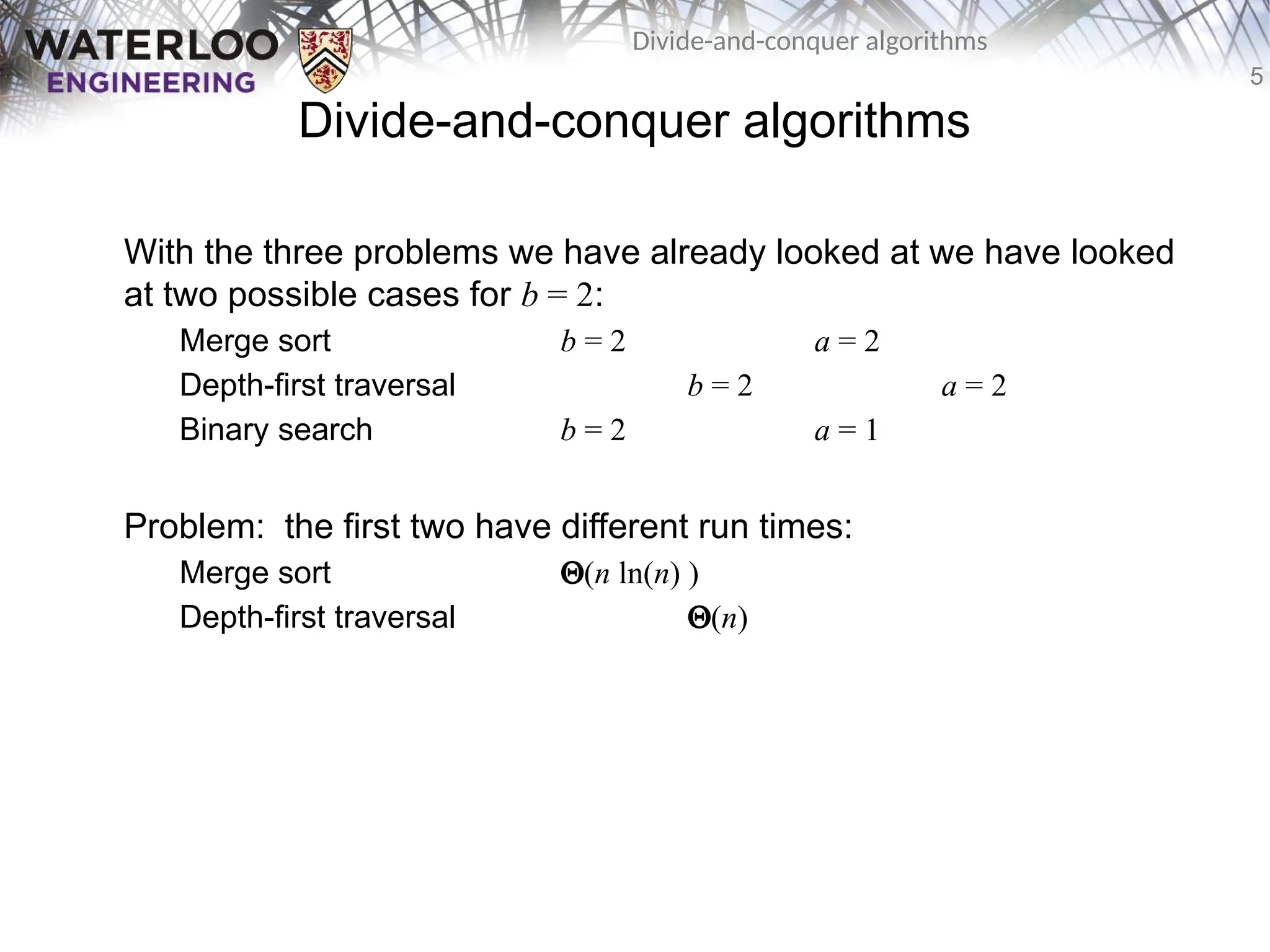 5
Divide-and-conquer algorithms
Divide-and-conquer algorithms
With the three problems we have already looked at we have looked
at two possible cases for b = 2:
Merge sort b = 2 a = 2
Depth-first traversal b = 2 a = 2
Binary search b = 2 a = 1
Problem: the first two have different run times:
Merge sort Q(n ln(n) )
Depth-first traversal Q(n)
 