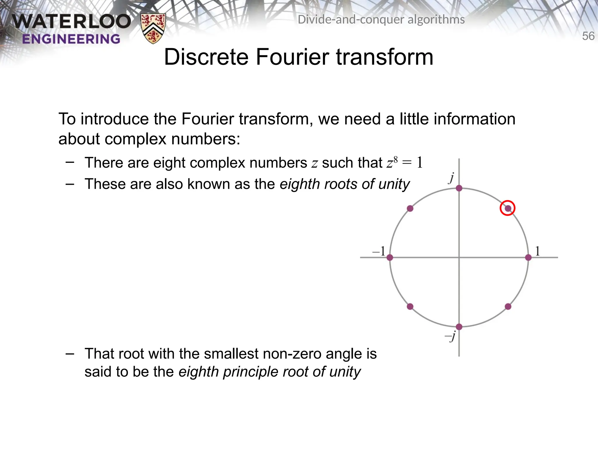56
Divide-and-conquer algorithms
Discrete Fourier transform
To introduce the Fourier transform, we need a little information
about complex numbers:
– There are eight complex numbers z such that z8
= 1
– These are also known as the eighth roots of unity
– That root with the smallest non-zero angle is
said to be the eighth principle root of unity
 