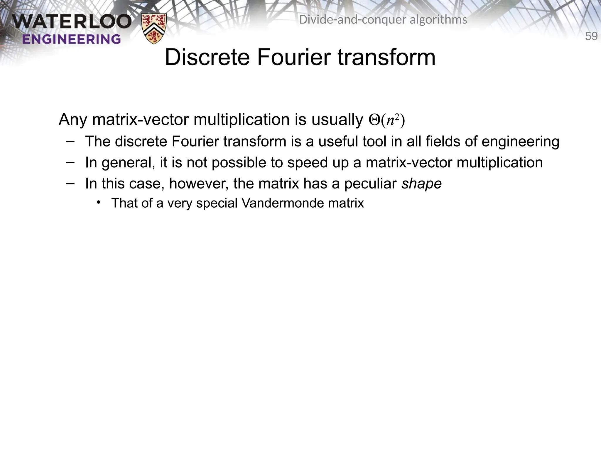 59
Divide-and-conquer algorithms
Discrete Fourier transform
Any matrix-vector multiplication is usually Q(n2
)
– The discrete Fourier transform is a useful tool in all fields of engineering
– In general, it is not possible to speed up a matrix-vector multiplication
– In this case, however, the matrix has a peculiar shape
• That of a very special Vandermonde matrix
 