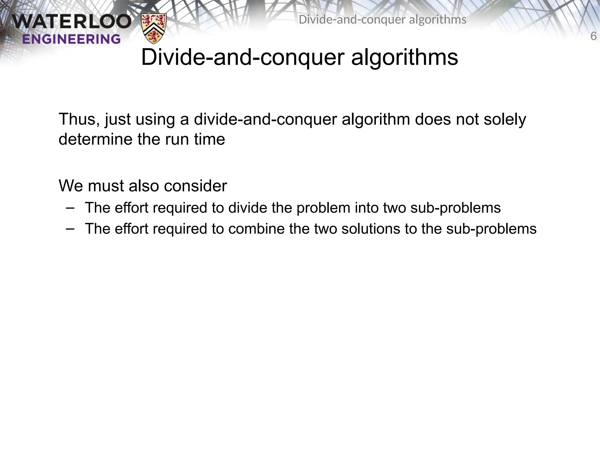 6
Divide-and-conquer algorithms
Divide-and-conquer algorithms
Thus, just using a divide-and-conquer algorithm does not solely
determine the run time
We must also consider
– The effort required to divide the problem into two sub-problems
– The effort required to combine the two solutions to the sub-problems
 