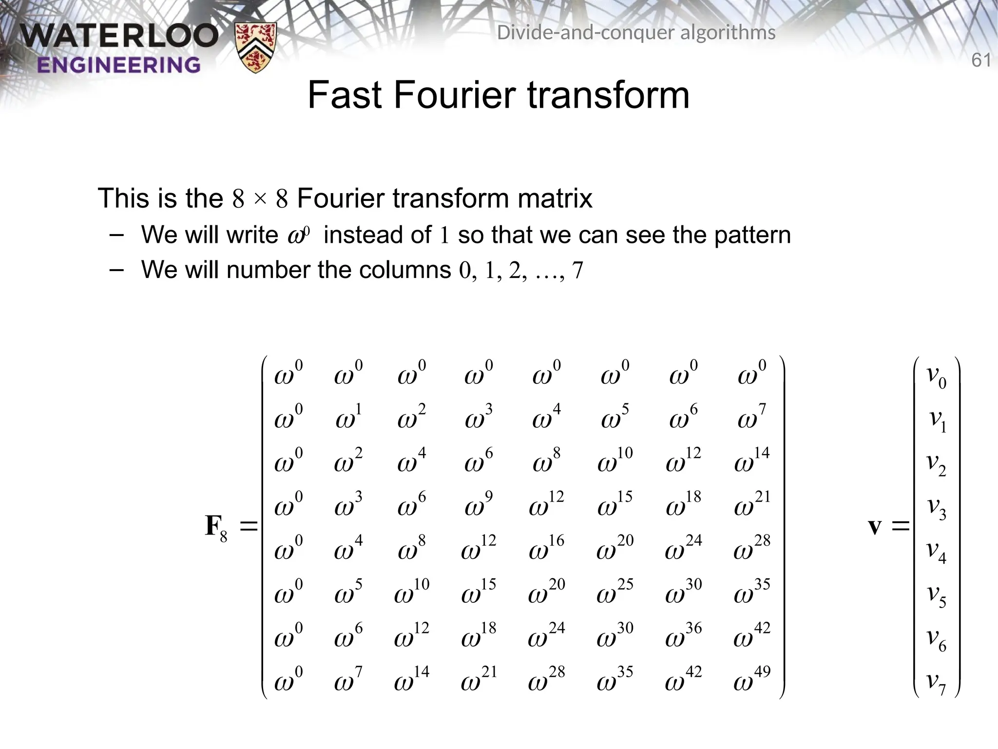 61
Divide-and-conquer algorithms
Fast Fourier transform
This is the 8 × 8 Fourier transform matrix
– We will write w0
instead of 1 so that we can see the pattern
– We will number the columns 0, 1, 2, …, 7
0 0 0 0 0 0 0 0
0 1 2 3 4 5 6 7
0 2 4 6 8 10 12 14
0 3 6 9 12 15 18 21
8 0 4 8 12 16 20 24 28
0 5 10 15 20 25 30 35
0 6 12 18 24 30 36 42
0 7 14 21 28 35 42 49
       
       
       
       
       
       
       
       
 
 
 
 
 
 
 
 
 
 
 
 
 
F
0
1
2
3
4
5
6
7
v
v
v
v
v
v
v
v
 
 
 
 
 
 

 
 
 
 
 
 
 
v
 
