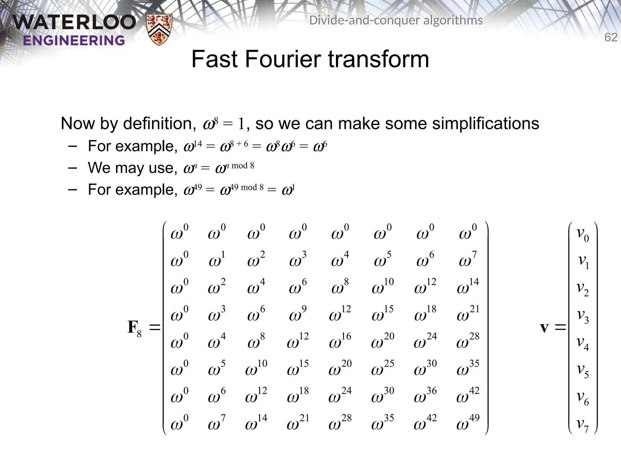 62
Divide-and-conquer algorithms
Fast Fourier transform
Now by definition, w8
= 1, so we can make some simplifications
– For example, w14
= w8 + 6
= w8
w6
= w6
– We may use, wn
= wn mod 8
– For example, w49
= w49 mod 8
= w1
0 0 0 0 0 0 0 0
0 1 2 3 4 5 6 7
0 2 4 6 8 10 12 14
0 3 6 9 12 15 18 21
8 0 4 8 12 16 20 24 28
0 5 10 15 20 25 30 35
0 6 12 18 24 30 36 42
0 7 14 21 28 35 42 49
       
       
       
       
       
       
       
       
 
 
 
 
 
 
 
 
 
 
 
 
 
F
0
1
2
3
4
5
6
7
v
v
v
v
v
v
v
v
 
 
 
 
 
 

 
 
 
 
 
 
 
v
 