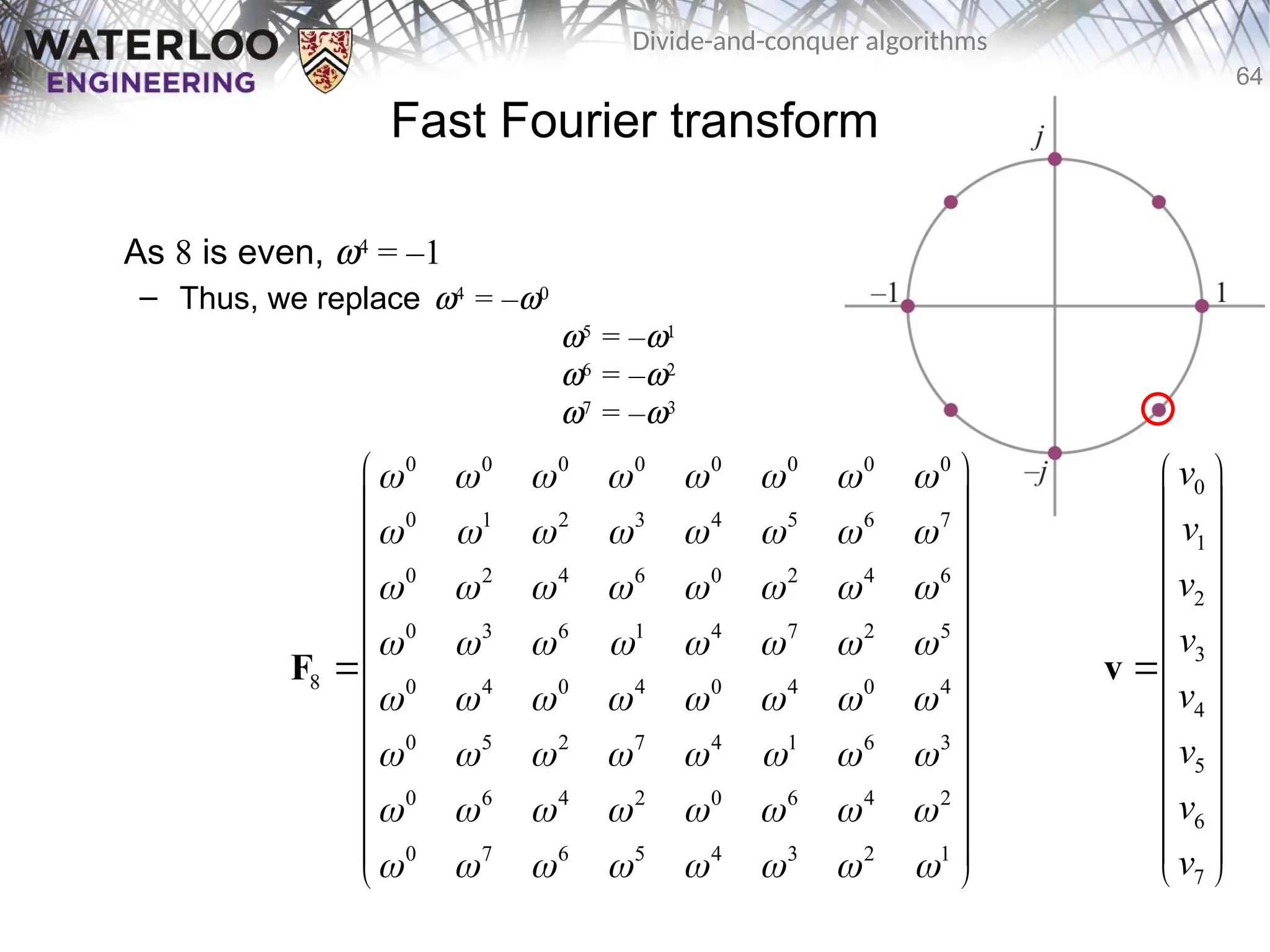 64
Divide-and-conquer algorithms
Fast Fourier transform
As 8 is even, w4
= –1
– Thus, we replace w4
= –w0
w5
= –w1
w6
= –w2
w7
= –w3
0 0 0 0 0 0 0 0
0 1 2 3 4 5 6 7
0 2 4 6 0 2 4 6
0 3 6 1 4 7 2 5
8 0 4 0 4 0 4 0 4
0 5 2 7 4 1 6 3
0 6 4 2 0 6 4 2
0 7 6 5 4 3 2 1
       
       
       
       
       
       
       
       
 
 
 
 
 
 
 
 
 
 
 
 
 
F
0
1
2
3
4
5
6
7
v
v
v
v
v
v
v
v
 
 
 
 
 
 

 
 
 
 
 
 
 
v
 