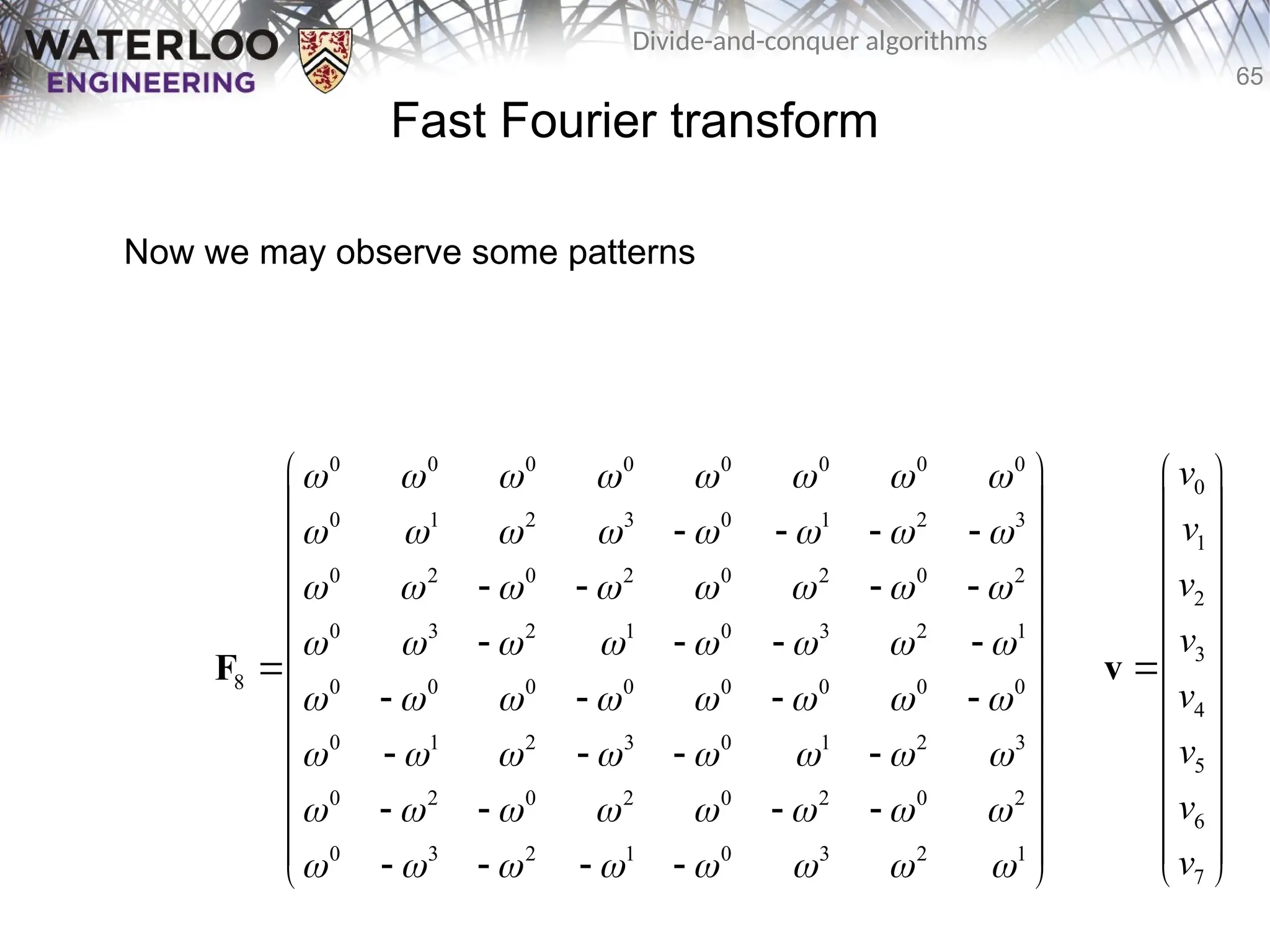 65
Divide-and-conquer algorithms
Fast Fourier transform
Now we may observe some patterns
0 0 0 0 0 0 0 0
0 1 2 3 0 1 2 3
0 2 0 2 0 2 0 2
0 3 2 1 0 3 2 1
8 0 0 0 0 0 0 0 0
0 1 2 3 0 1 2 3
0 2 0 2 0 2 0 2
0 3 2 1 0 3 2 1
       
       
       
       
       
       
       
       
 
 
   
 
 
   
 
   
 
 
   
 
   
 
 
   
 
 
   
 
F
0
1
2
3
4
5
6
7
v
v
v
v
v
v
v
v
 
 
 
 
 
 

 
 
 
 
 
 
 
v
 
