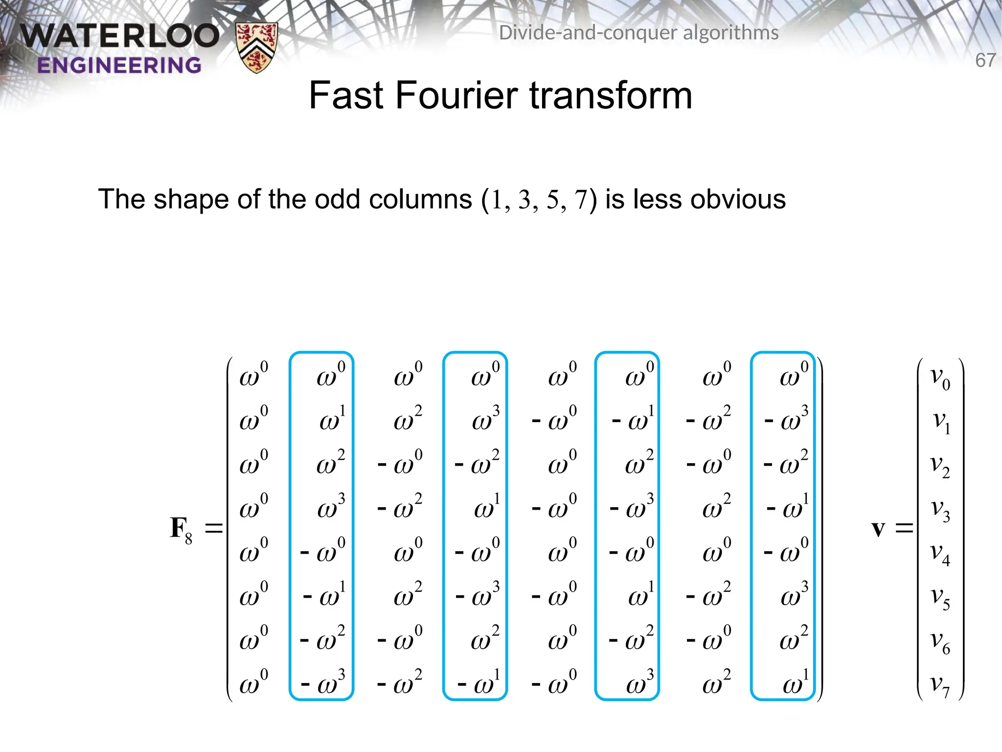 67
Divide-and-conquer algorithms
Fast Fourier transform
The shape of the odd columns (1, 3, 5, 7) is less obvious
0 0 0 0 0 0 0 0
0 1 2 3 0 1 2 3
0 2 0 2 0 2 0 2
0 3 2 1 0 3 2 1
8 0 0 0 0 0 0 0 0
0 1 2 3 0 1 2 3
0 2 0 2 0 2 0 2
0 3 2 1 0 3 2 1
       
       
       
       
       
       
       
       
 
 
   
 
 
   
 
   
 
 
   
 
   
 
 
   
 
 
   
 
F
0
1
2
3
4
5
6
7
v
v
v
v
v
v
v
v
 
 
 
 
 
 

 
 
 
 
 
 
 
v
 