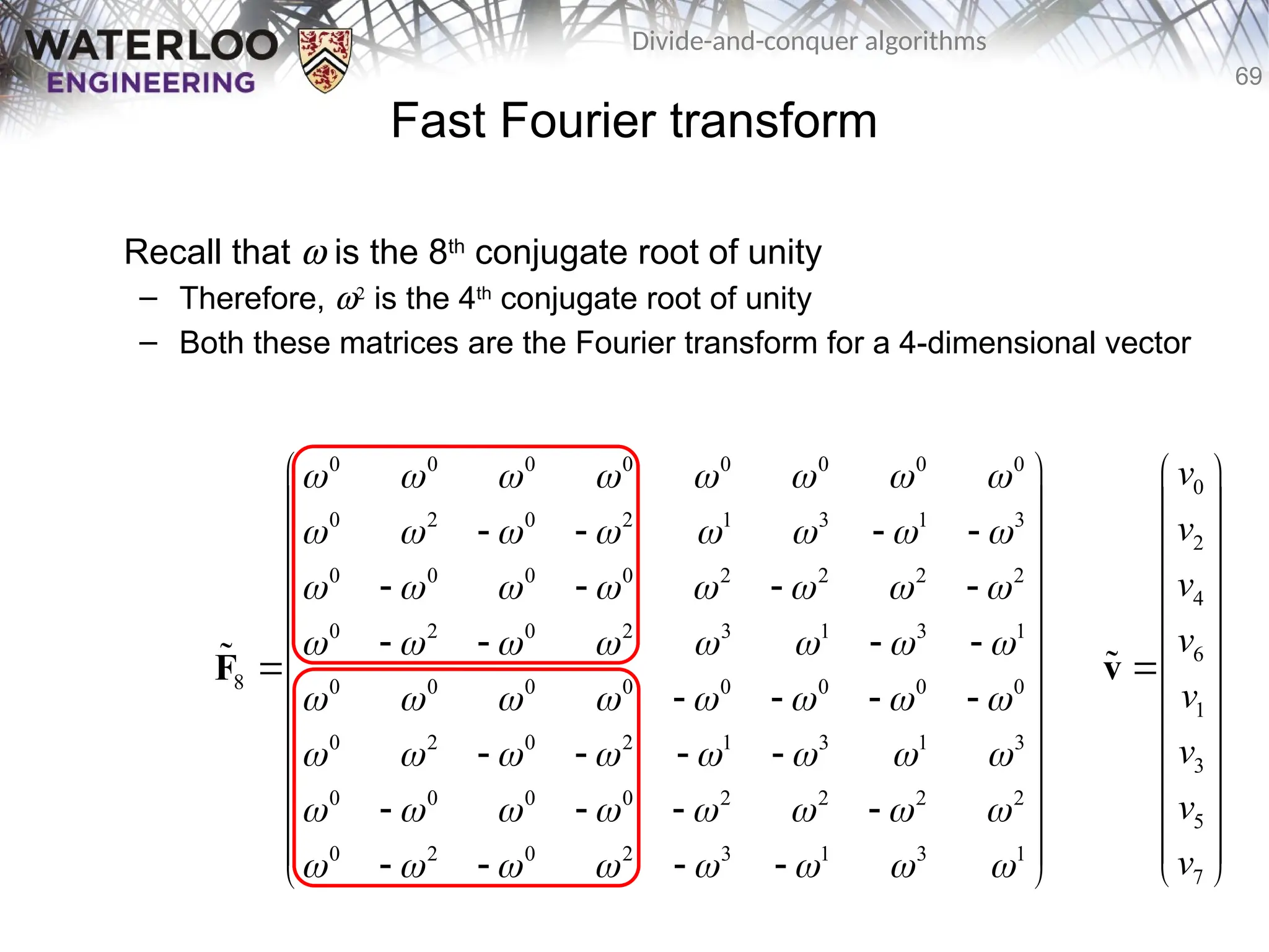 69
Divide-and-conquer algorithms
Fast Fourier transform
Recall that w is the 8th
conjugate root of unity
– Therefore, w2
is the 4th
conjugate root of unity
– Both these matrices are the Fourier transform for a 4-dimensional vector
0 0 0 0 0 0 0 0
0 2 0 2 1 3 1 3
0 0 0 0 2 2 2 2
0 2 0 2 3 1 3 1
8 0 0 0 0 0 0 0 0
0 2 0 2 1 3 1 3
0 0 0 0 2 2 2 2
0 2 0 2 3 1 3 1
       
       
       
       
       
       
       
       
 
 
   
 
 
   
 
   
 
 
   
 
   
 
 
   
 
 
   
 
F

0
2
4
6
1
3
5
7
v
v
v
v
v
v
v
v
 
 
 
 
 
 

 
 
 
 
 
 
 
v

 