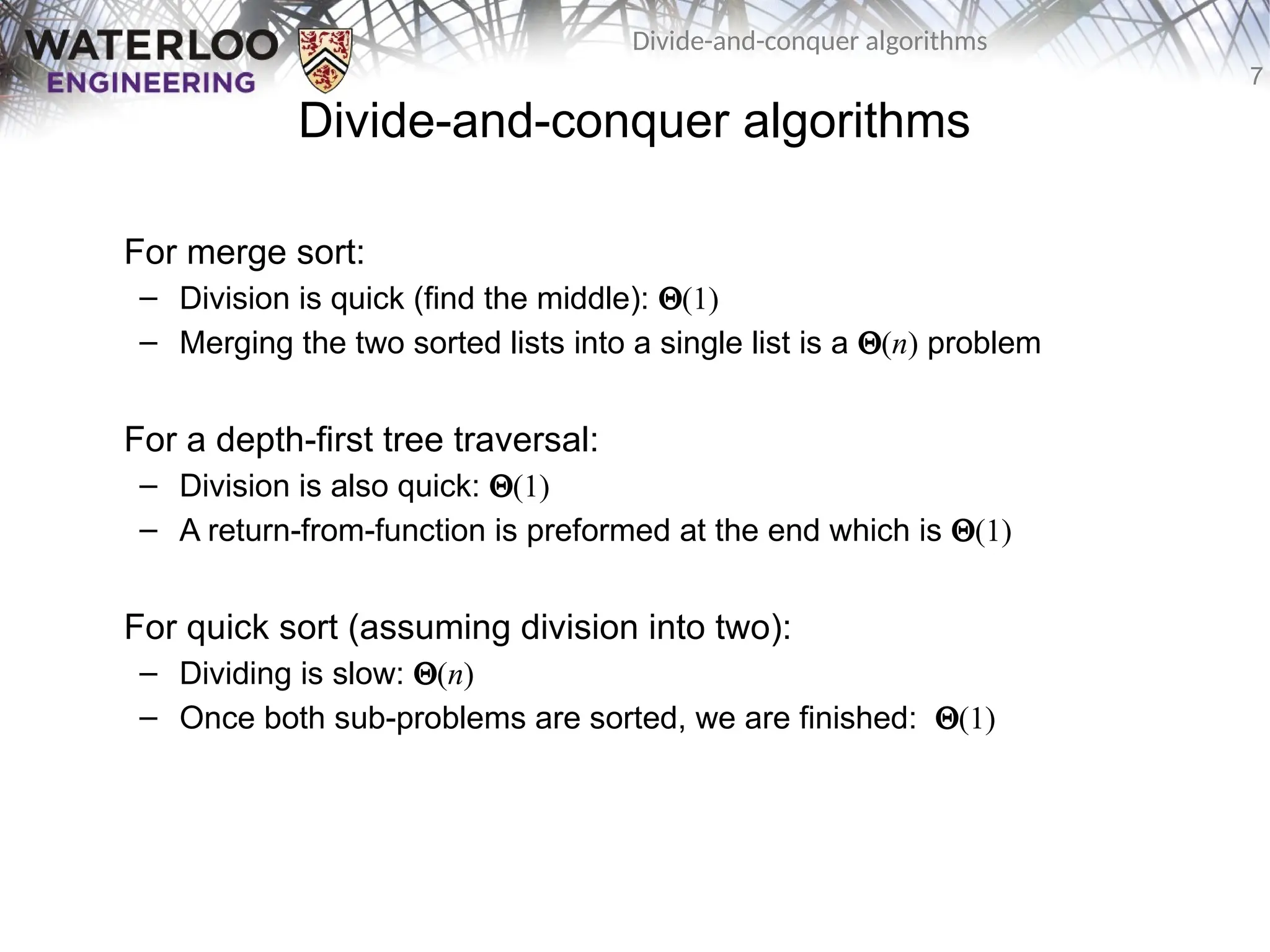 7
Divide-and-conquer algorithms
Divide-and-conquer algorithms
For merge sort:
– Division is quick (find the middle): Q(1)
– Merging the two sorted lists into a single list is a Q(n) problem
For a depth-first tree traversal:
– Division is also quick: Q(1)
– A return-from-function is preformed at the end which is Q(1)
For quick sort (assuming division into two):
– Dividing is slow: Q(n)
– Once both sub-problems are sorted, we are finished: Q(1)
 