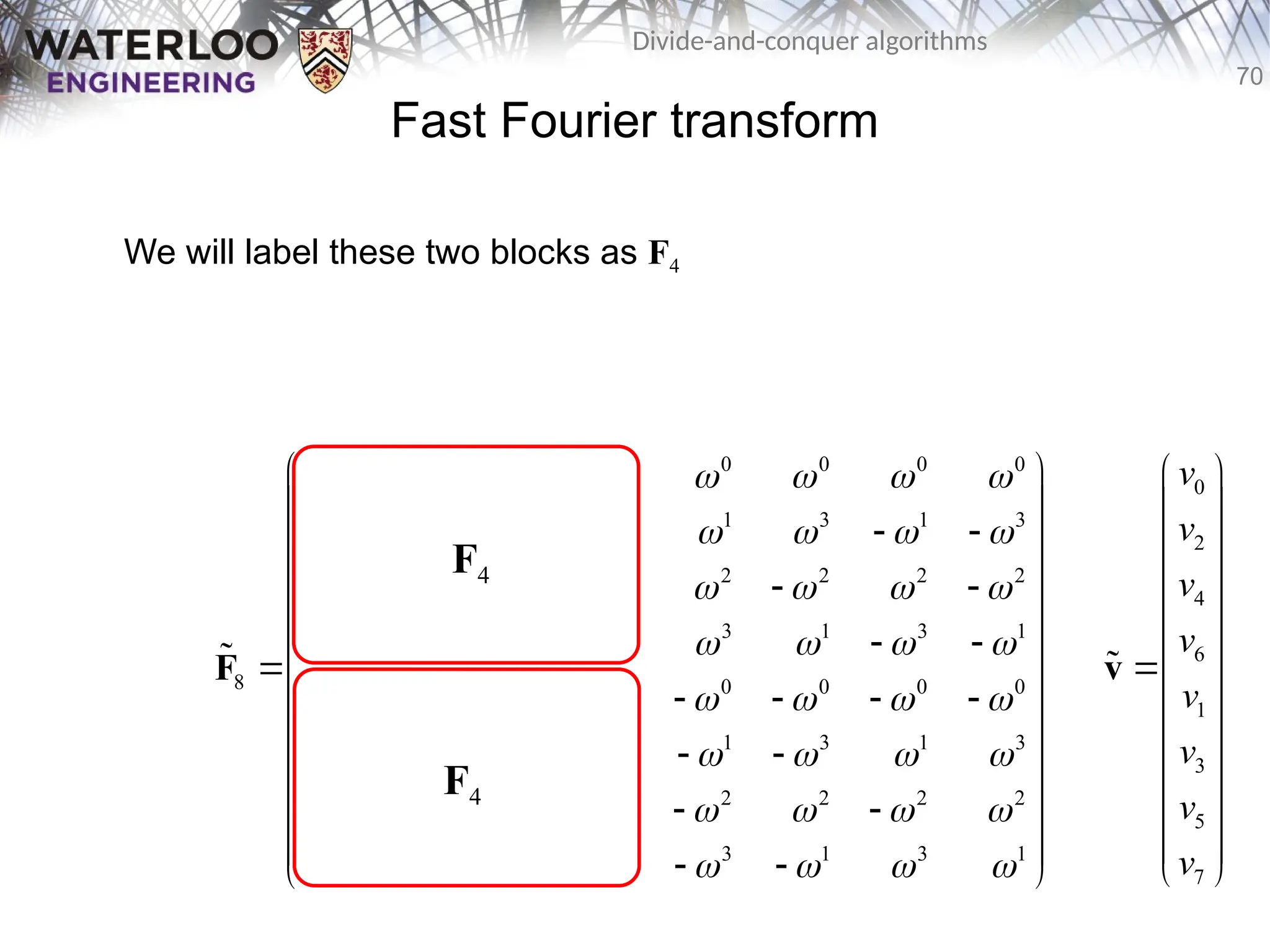 70
Divide-and-conquer algorithms
0 0 0 0 0 0 0 0
0 2 0 2 1 3 1 3
0 0 0 0 2 2 2 2
0 2 0 2 3 1 3 1
8 0 0 0 0 0 0 0 0
0 3 0 2 1 3 1 3
0 0 0 0 2 2 2 2
0 2 0 2 3 1 3 1
       
       
       
       
       
       
       
       
 
 
   
 
 
   
 
   
 
 
   
 
   
 
 
   
 
 
   
 
F

Fast Fourier transform
We will label these two blocks as F4
F4
F4
0
2
4
6
1
3
5
7
v
v
v
v
v
v
v
v
 
 
 
 
 
 

 
 
 
 
 
 
 
v

 