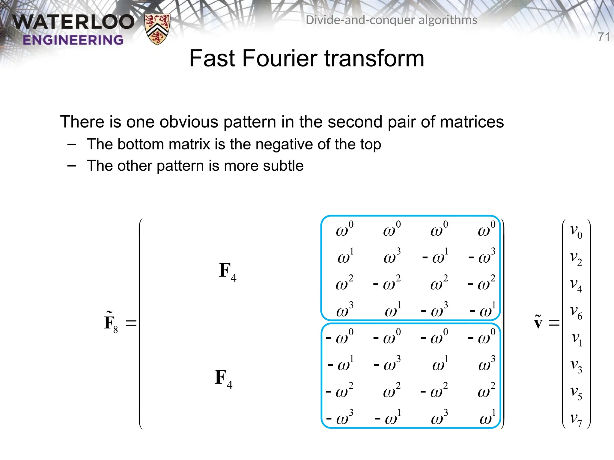 71
Divide-and-conquer algorithms
Fast Fourier transform
There is one obvious pattern in the second pair of matrices
– The bottom matrix is the negative of the top
– The other pattern is more subtle
0 0 0 0 0 0 0 0
0 2 0 2 1 3 1 3
0 0 0 0 2 2 2 2
0 2 0 2 3 1 3 1
8 0 0 0 0 0 0 0 0
0 3 0 2 1 3 1 3
0 0 0 0 2 2 2 2
0 2 0 2 3 1 3 1
       
       
       
       
       
       
       
       
 
 
   
 
 
   
 
   
 
 
   
 
   
 
 
   
 
 
   
 
F

F4
F4
0
2
4
6
1
3
5
7
v
v
v
v
v
v
v
v
 
 
 
 
 
 

 
 
 
 
 
 
 
v

 