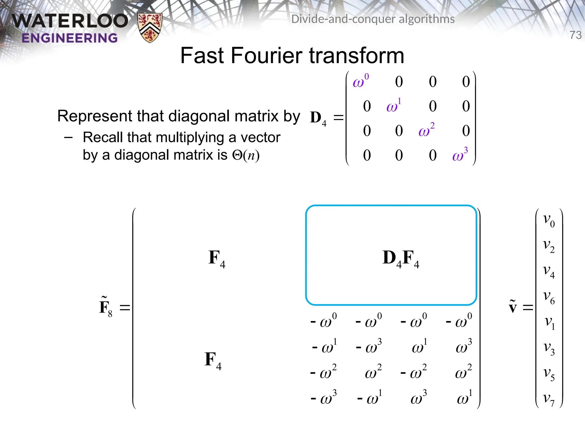 73
Divide-and-conquer algorithms
Fast Fourier transform
Represent that diagonal matrix by
– Recall that multiplying a vector
by a diagonal matrix is Q(n)
2
4
0
1
3
0 0 0
0 0 0
0 0 0
0 0 0




 
 
 

 
 
 
 
D
0 0 0 0 0 0 0 0
0 2 0 2 1 3 1 3
0 0 0 0 2 2 2 2
0 2 0 2 3 1 3 1
8 0 0 0 0 0 0 0 0
0 3 0 2 1 3 1 3
0 0 0 0 2 2 2 2
0 2 0 2 3 1 3 1
       
       
       
       
       
       
       
       
 
 
   
 
 
   
 
   
 
 
   
 
   
 
 
   
 
 
   
 
F

F4
F4
D4F4
0
2
4
6
1
3
5
7
v
v
v
v
v
v
v
v
 
 
 
 
 
 

 
 
 
 
 
 
 
v

 
