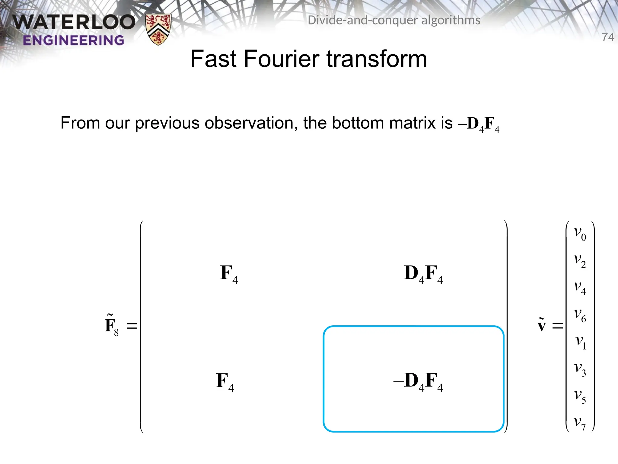 74
Divide-and-conquer algorithms
Fast Fourier transform
From our previous observation, the bottom matrix is –D4F4
0 0 0 0 0 0 0 0
0 2 0 2 1 3 1 3
0 0 0 0 2 2 2 2
0 2 0 2 3 1 3 1
8 0 0 0 0 0 0 0 0
0 3 0 2 1 3 1 3
0 0 0 0 2 2 2 2
0 2 0 2 3 1 3 1
       
       
       
       
       
       
       
       
 
 
   
 
 
   
 
   
 
 
   
 
   
 
 
   
 
 
   
 
F

F4
F4
D4F4
–D4F4
0
2
4
6
1
3
5
7
v
v
v
v
v
v
v
v
 
 
 
 
 
 

 
 
 
 
 
 
 
v

 