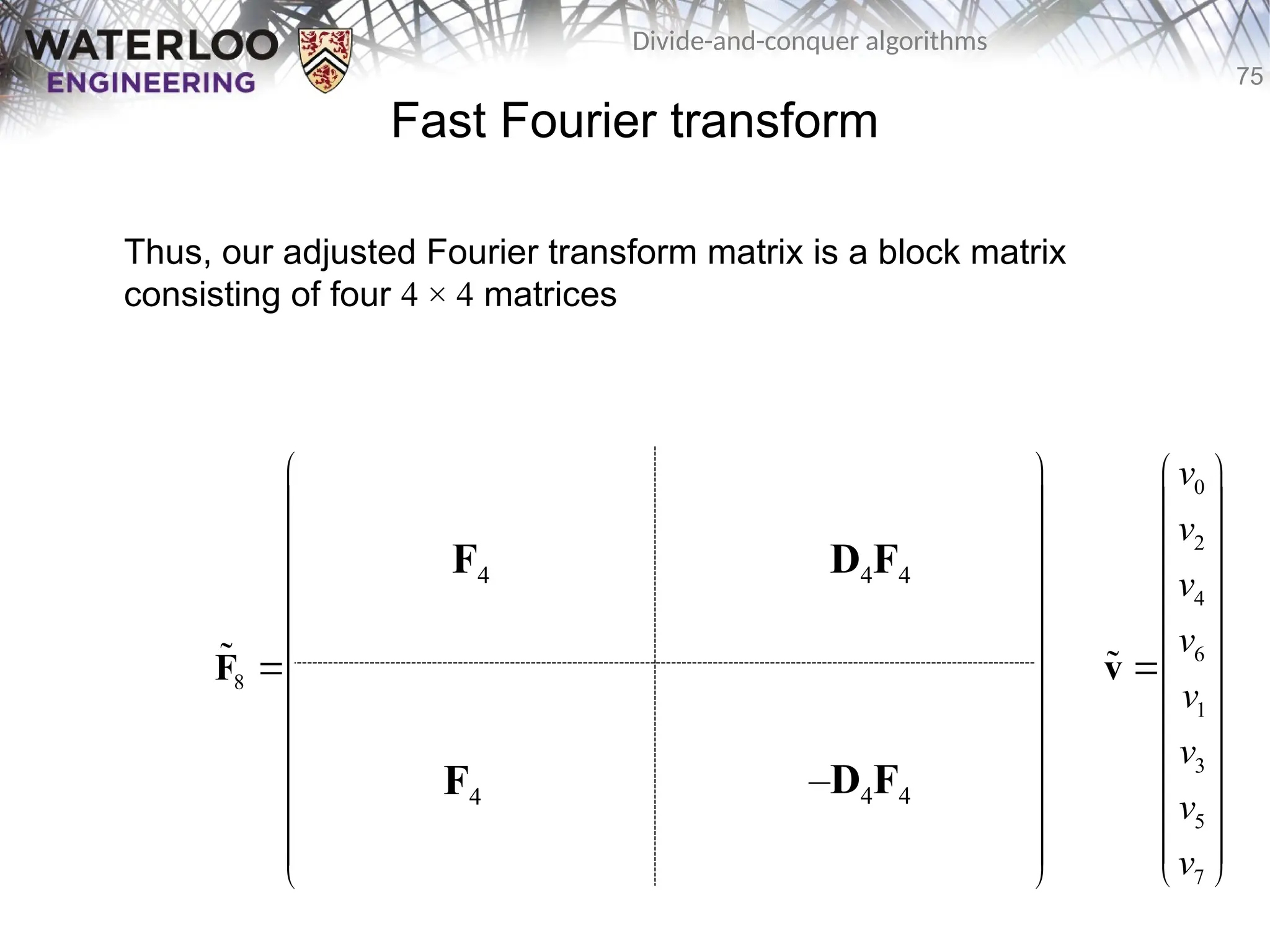 75
Divide-and-conquer algorithms
Fast Fourier transform
Thus, our adjusted Fourier transform matrix is a block matrix
consisting of four 4 × 4 matrices
0 0 0 0 0 0 0 0
0 2 0 2 1 3 1 3
0 0 0 0 2 2 2 2
0 2 0 2 3 1 3 1
8 0 0 0 0 0 0 0 0
0 3 0 2 1 3 1 3
0 0 0 0 2 2 2 2
0 2 0 2 3 1 3 1
       
       
       
       
       
       
       
       
 
 
   
 
 
   
 
   
 
 
   
 
   
 
 
   
 
 
   
 
F

F4
F4
D4F4
–D4F4
0
2
4
6
1
3
5
7
v
v
v
v
v
v
v
v
 
 
 
 
 
 

 
 
 
 
 
 
 
v

 