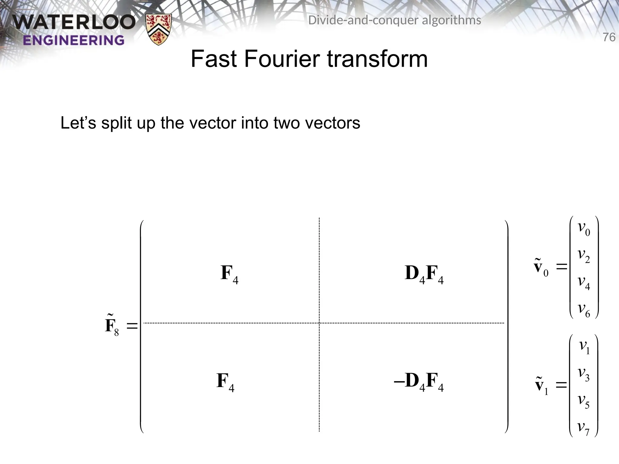 76
Divide-and-conquer algorithms
Fast Fourier transform
Let’s split up the vector into two vectors
0 0 0 0 0 0 0 0
0 2 0 2 1 3 1 3
0 0 0 0 2 2 2 2
0 2 0 2 3 1 3 1
8 0 0 0 0 0 0 0 0
0 3 0 2 1 3 1 3
0 0 0 0 2 2 2 2
0 2 0 2 3 1 3 1
       
       
       
       
       
       
       
       
 
 
   
 
 
   
 
   
 
 
   
 
   
 
 
   
 
 
   
 
F

F4
F4
D4F4
–D4F4
0
2
0
4
6
v
v
v
v
 
 
 

 
 
 
v

1
3
1
5
7
v
v
v
v
 
 
 

 
 
 
v

 