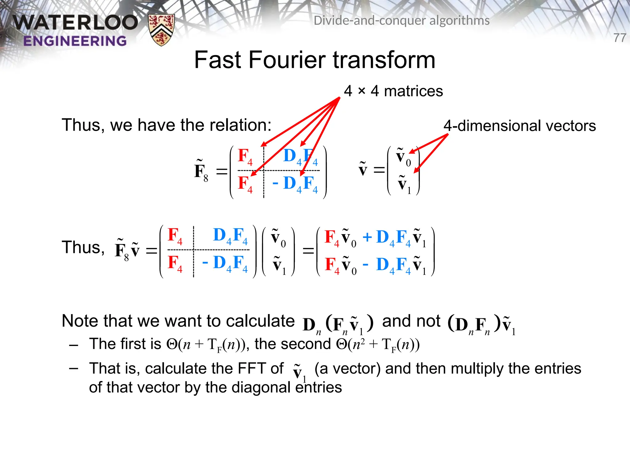 77
Divide-and-conquer algorithms
Fast Fourier transform
Thus, we have the relation:
Thus,
Note that we want to calculate and not
– The first is Q(n + TF(n)), the second Q(n2
+ TF(n))
– That is, calculate the FFT of (a vector) and then multiply the entries
of that vector by the diagonal entries
4
4
8
4
4
4
4

 
 
 
 
F
D F
D F
F
F
 0
1
 
 
 
v
v
v



0 1
4 4
4
4 4 4 4
4
0
8
0
4 4 4 1
1
4
   
 
 
   
 

 
 
   
 
D F D F
F
D F D F
v v
v
F v
v v
v
F
F F
 

 
 

 
1
n n
D F v
   1
n n
D F v

4 × 4 matrices
4-dimensional vectors
1
v

 
