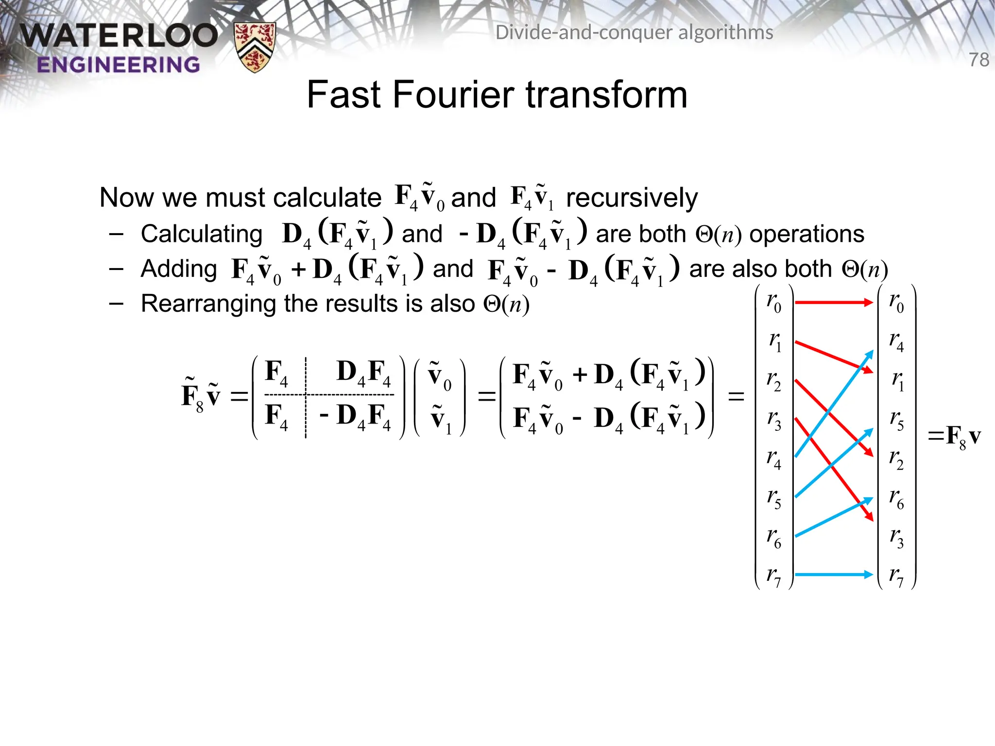 78
Divide-and-conquer algorithms
Fast Fourier transform
Now we must calculate and recursively
– Calculating and are both Q(n) operations
– Adding and are also both Q(n)
– Rearranging the results is also Q(n)
4 0
F v
 4 1
F v

 
4 4 1
D F v
  
4 4 1
 D F v

 
4 0 4 4 1

F v D F v
   
4 0 4 4 1

F v D F v
 
 
 
4 4 4 4 0 4 4 1
0
8
4 4 4 4 0 4 4 1
1
    
 
 
   
 
 
 
   
 
F D F F v D F v
v
F v
F D F F v D F v
v
 

 
 

0 0
1 4
2 1
3 5
8
4 2
5 6
6 3
7 7
r r
r r
r r
r r
r r
r r
r r
r r
   
   
   
   
    
    
   
   
   
   
   
   
   
F v
 