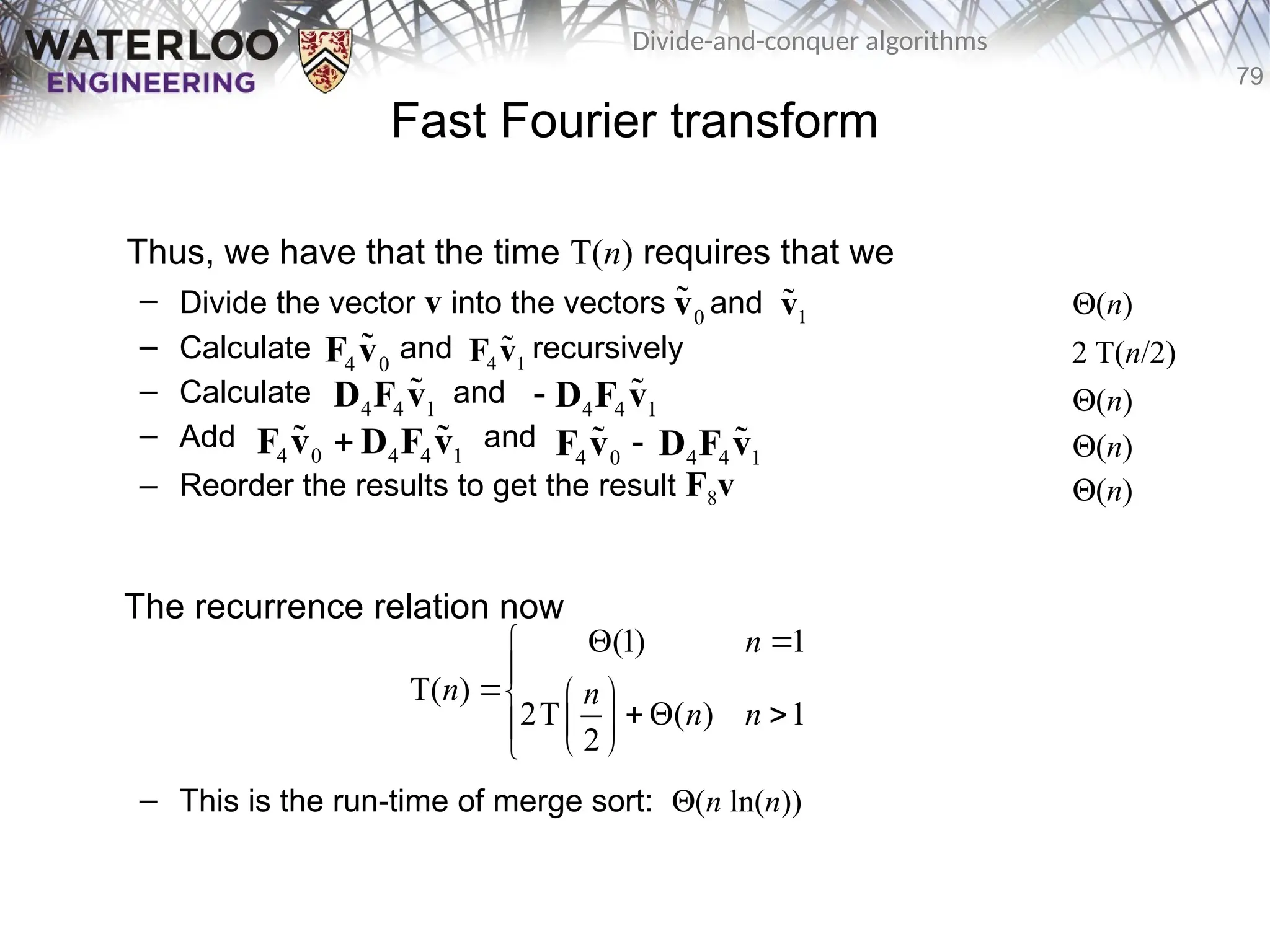 79
Divide-and-conquer algorithms
Fast Fourier transform
Thus, we have that the time T(n) requires that we
– Divide the vector v into the vectors and
– Calculate and recursively
– Calculate and
– Add and
– Reorder the results to get the result F8v
The recurrence relation now
– This is the run-time of merge sort: Q(n ln(n))
4 0
F v
 4 1
F v

4 4 1
D F v
 4 4 1
 D F v

4 0 4 4 1

F v D F v
  4 0 4 4 1

F v D F v
 
0
v
 1
v
 Q(n)
2 T(n/2)
Q(n)
Q(n)
Q(n)
(1) 1
T( )
2T ( ) 1
2
n
n n
n n
 


  
  
 

 

 
