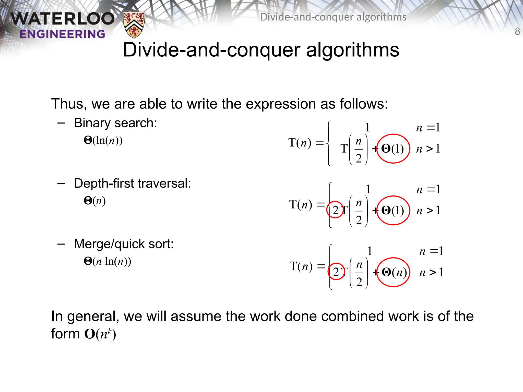 8
Divide-and-conquer algorithms
Divide-and-conquer algorithms
Thus, we are able to write the expression as follows:
– Binary search:
Q(ln(n))
– Depth-first traversal:
Q(n)
– Merge/quick sort:
Q(n ln(n))
In general, we will assume the work done combined work is of the
form O(nk
)














 1
)
1
(
2
T
1
1
)
T( n
n
n
n Θ














 1
)
1
(
2
T
2
1
1
)
T( n
n
n
n Θ














 1
)
(
2
T
2
1
1
)
T( n
n
n
n
n Θ
 