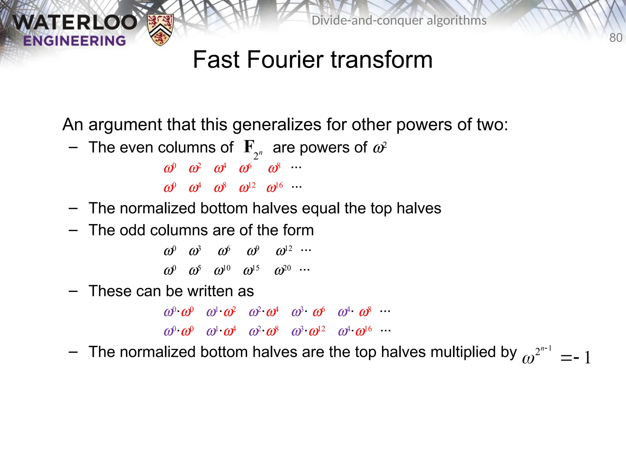 80
Divide-and-conquer algorithms
Fast Fourier transform
An argument that this generalizes for other powers of two:
– The even columns of are powers of w2
w0
w2
w4
w6
w8
···
w0
w4
w8
w12
w16
···
– The normalized bottom halves equal the top halves
– The odd columns are of the form
w0
w3
w6
w9
w12
···
w0
w5
w10
w15
w20
···
– These can be written as
w0
·w0
w1
·w2
w2
·w4
w3
· w6
w4
· w8
···
w0
·w0
w1
·w4
w2
·w8
w3
·w12
w4
·w16
···
– The normalized bottom halves are the top halves multiplied by
2n
F
1
2
1
n



 