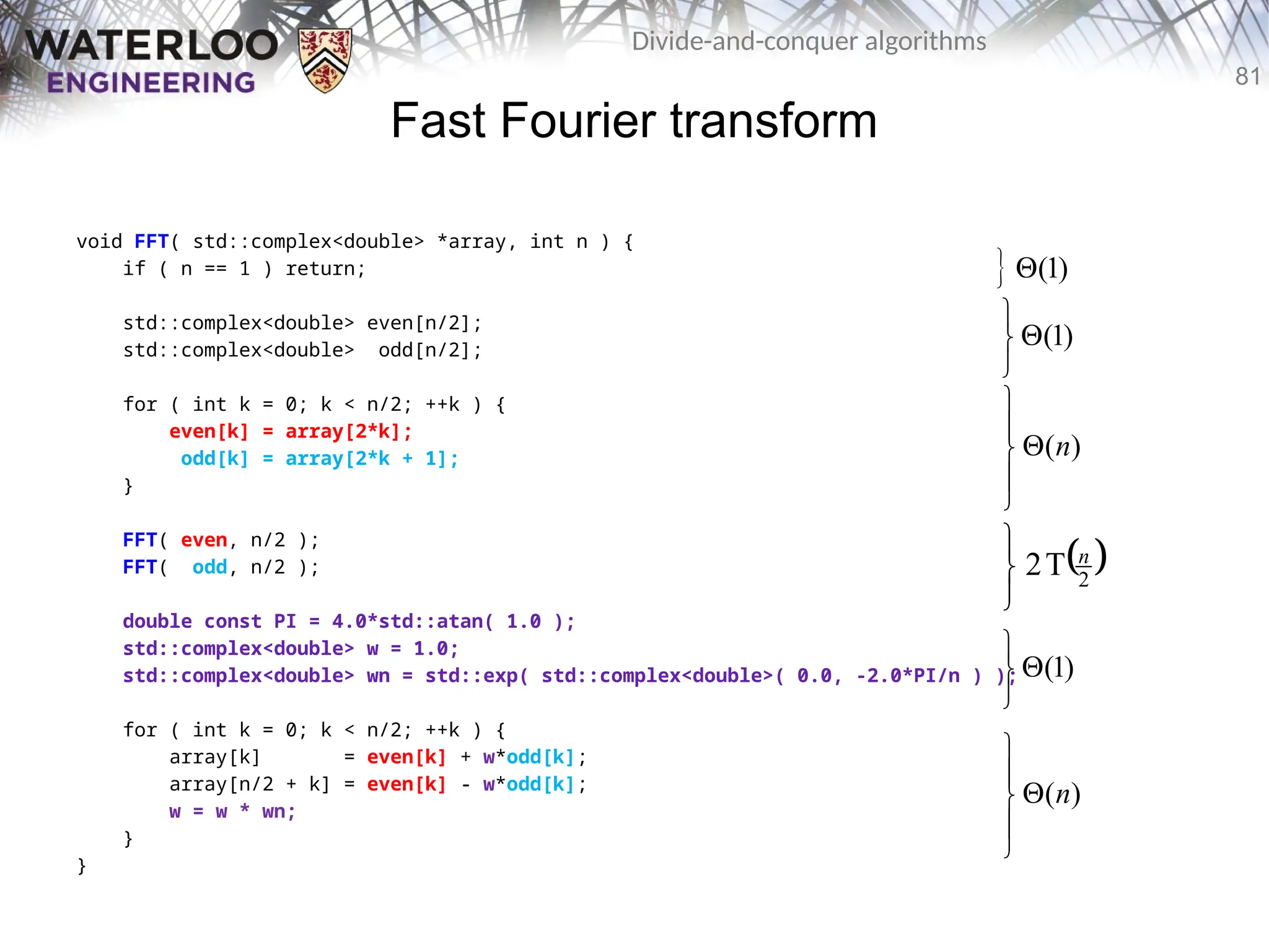 81
Divide-and-conquer algorithms
Fast Fourier transform
void FFT( std::complex<double> *array, int n ) {
if ( n == 1 ) return;
std::complex<double> even[n/2];
std::complex<double> odd[n/2];
for ( int k = 0; k < n/2; ++k ) {
even[k] = array[2*k];
odd[k] = array[2*k + 1];
}
FFT( even, n/2 );
FFT( odd, n/2 );
double const PI = 4.0*std::atan( 1.0 );
std::complex<double> w = 1.0;
std::complex<double> wn = std::exp( std::complex<double>( 0.0, -2.0*PI/n ) );
for ( int k = 0; k < n/2; ++k ) {
array[k] = even[k] + w*odd[k];
array[n/2 + k] = even[k] - w*odd[k];
w = w * wn;
}
}
( )
n






( )
n






 (1)

 
2
T
2 n



(1)




(1)




 