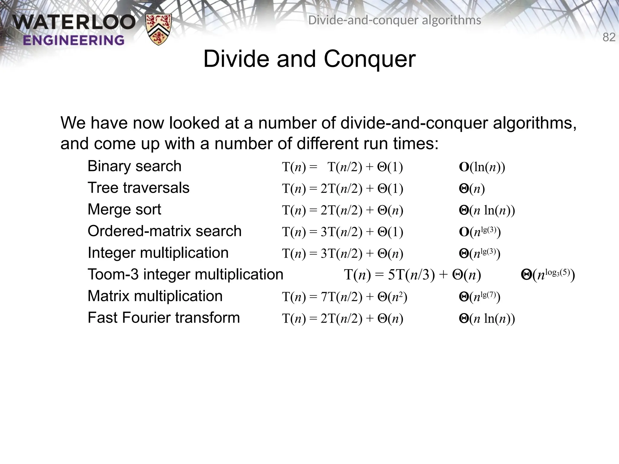 82
Divide-and-conquer algorithms
Divide and Conquer
We have now looked at a number of divide-and-conquer algorithms,
and come up with a number of different run times:
Binary search T(n) = T(n/2) + Q(1) O(ln(n))
Tree traversals T(n) = 2T(n/2) + Q(1) Q(n)
Merge sort T(n) = 2T(n/2) + Q(n) Q(n ln(n))
Ordered-matrix search T(n) = 3T(n/2) + Q(1) O(nlg(3)
)
Integer multiplication T(n) = 3T(n/2) + Q(n) Q(nlg(3)
)
Toom-3 integer multiplication T(n) = 5T(n/3) + Q(n) Q(nlog3(5)
)
Matrix multiplication T(n) = 7T(n/2) + Q(n2
) Q(nlg(7)
)
Fast Fourier transform T(n) = 2T(n/2) + Q(n) Q(n ln(n))
 