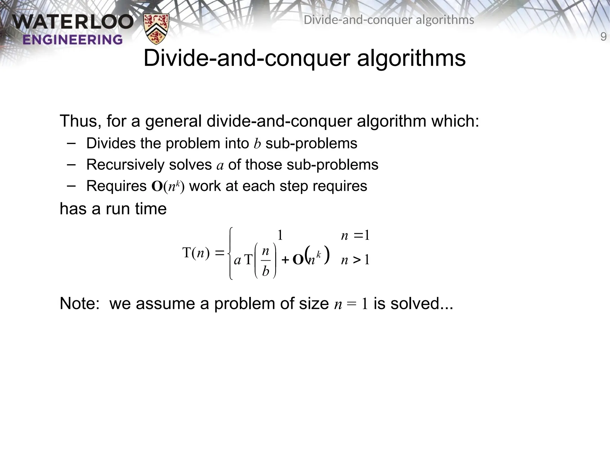 9
Divide-and-conquer algorithms
Divide-and-conquer algorithms
Thus, for a general divide-and-conquer algorithm which:
– Divides the problem into b sub-problems
– Recursively solves a of those sub-problems
– Requires O(nk
) work at each step requires
has a run time
Note: we assume a problem of size n = 1 is solved...
 














 1
T
1
1
)
T( n
n
b
n
a
n
n k
O
 
