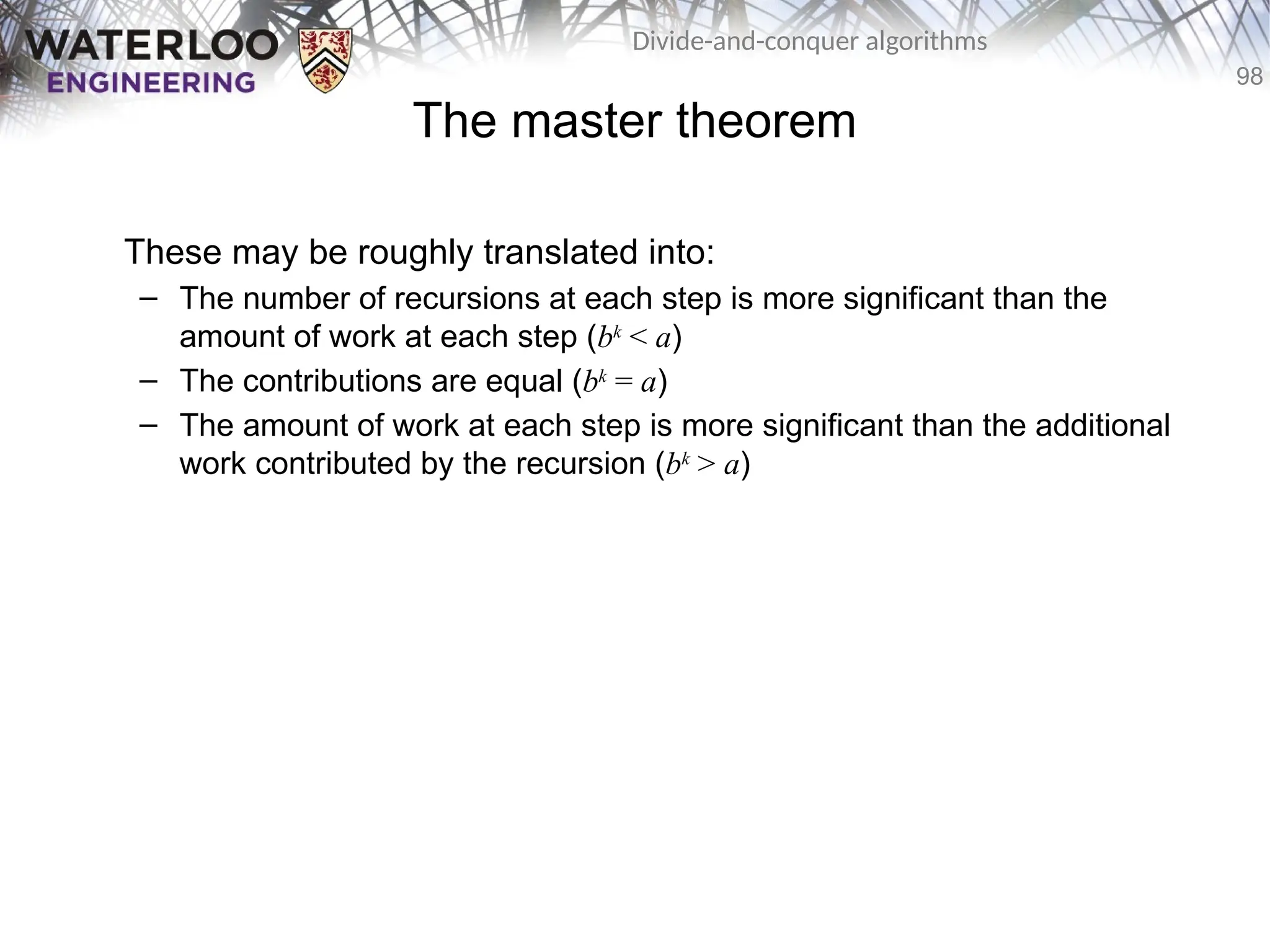 98
Divide-and-conquer algorithms
The master theorem
These may be roughly translated into:
– The number of recursions at each step is more significant than the
amount of work at each step (bk
< a)
– The contributions are equal (bk
= a)
– The amount of work at each step is more significant than the additional
work contributed by the recursion (bk
> a)
 