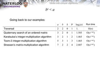 102
Divide-and-conquer algorithms
bk
< a
Going back to our examples:
a b k bk
logb(a) Run time
Traversal 2 2 0 1 1.000 O(n)
Quaternary search of an ordered matrix 3 2 0 1 1.585 O(n1.585
)
Karatsuba’s integer-multiplication algorithm 3 2 1 2 1.465 O(n1.585
)
Toom-3 integer-multiplication algorithm 5 3 1 3 1.465 O(n1.465
)
Strassen’s matrix-multiplication algorithm 7 2 2 4 2.807 O(n2.807
)
 