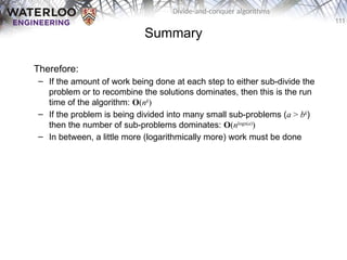 111
Divide-and-conquer algorithms
Summary
Therefore:
– If the amount of work being done at each step to either sub-divide the
problem or to recombine the solutions dominates, then this is the run
time of the algorithm: O(nk
)
– If the problem is being divided into many small sub-problems (a > bk
)
then the number of sub-problems dominates: O(nlogb(a)
)
– In between, a little more (logarithmically more) work must be done
 