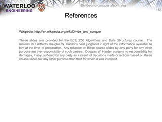 112
Divide-and-conquer algorithms
References
Wikipedia, http://en.wikipedia.org/wiki/Divide_and_conquer
These slides are provided for the ECE 250 Algorithms and Data Structures course. The
material in it reflects Douglas W. Harder’s best judgment in light of the information available to
him at the time of preparation. Any reliance on these course slides by any party for any other
purpose are the responsibility of such parties. Douglas W. Harder accepts no responsibility for
damages, if any, suffered by any party as a result of decisions made or actions based on these
course slides for any other purpose than that for which it was intended.
 