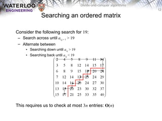 12
Divide-and-conquer algorithms
Searching an ordered matrix
Consider the following search for 19:
– Search across until ai,j + 1 > 19
– Alternate between
• Searching down until ai,j > 19
• Searching back until ai,j < 19
This requires us to check at most 3n entries: O(n)
 