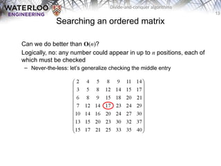 13
Divide-and-conquer algorithms
Searching an ordered matrix
Can we do better than O(n)?
Logically, no: any number could appear in up to n positions, each of
which must be checked
– Never-the-less: let’s generalize checking the middle entry
 