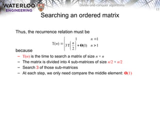 17
Divide-and-conquer algorithms
Searching an ordered matrix
Thus, the recurrence relation must be
because
– T(n) is the time to search a matrix of size n × n
– The matrix is divided into 4 sub-matrices of size n/2 × n/2
– Search 3 of those sub-matrices
– At each step, we only need compare the middle element: Q(1)














 1
)
1
(
2
T
3
1
1
)
T( n
n
n
n Θ
 