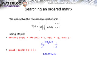 18
Divide-and-conquer algorithms
Searching an ordered matrix
We can solve the recurrence relationship
using Maple:
> rsolve( {T(n) = 3*T(n/2) + 1, T(1) = 1}, T(n) );
> evalf( log[2]( 3 ) );














 1
)
1
(
2
T
3
1
1
)
T( n
n
n
n Θ

3
2
n
( )
log2 3 1
2
1.584962501
 