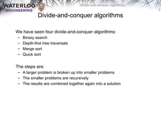 2
Divide-and-conquer algorithms
Divide-and-conquer algorithms
We have seen four divide-and-conquer algorithms:
– Binary search
– Depth-first tree traversals
– Merge sort
– Quick sort
The steps are:
– A larger problem is broken up into smaller problems
– The smaller problems are recursively
– The results are combined together again into a solution
 