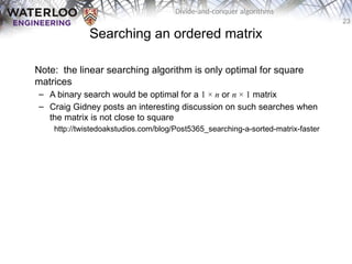 23
Divide-and-conquer algorithms
Searching an ordered matrix
Note: the linear searching algorithm is only optimal for square
matrices
– A binary search would be optimal for a 1 × n or n × 1 matrix
– Craig Gidney posts an interesting discussion on such searches when
the matrix is not close to square
http://twistedoakstudios.com/blog/Post5365_searching-a-sorted-matrix-faster
 