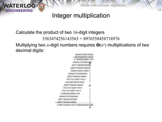 24
Divide-and-conquer algorithms
Integer multiplication
Calculate the product of two 16-digit integers
3563474256143563 × 8976558458718976
Multiplying two n-digit numbers requires Q(n2
) multiplications of two
decimal digits:
3563474256143563
× 8976558458718976
21380845536861378
24944319793004941
32071268305292067
28507794049148504
3563474256143563
24944319793004941
28507794049148504
17817371280717815
14253897024574252
28507794049148504
17817371280717815
17817371280717815
21380845536861378
24944319793004941
32071268305292067
+ 28507794049148504 .
31987734976412811376690928351488
n
 