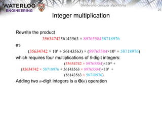 25
Divide-and-conquer algorithms
Integer multiplication
Rewrite the product
3563474256143563 × 8976558458718976
as
(35634742 × 108
+ 56143563) × (89765584×108
+ 58718976)
which requires four multiplications of 8-digit integers:
(35634742 × 89765584)×1016
+
(35634742 × 58718976 + 56143563 × 89765584)×108
+
(56143563 × 58718976)
Adding two n-digit integers is a Q(n) operation
 