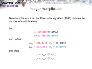 27
Divide-and-conquer algorithms
Integer multiplication
To reduce the run time, the Karatsuba algorithm (1961) reduces the
number of multiplications
Let
x = 3563474256143563
y = 8976558458718976
and define
xMS = 35634742 xLS = 56143563
yMS = 89765584 yLS = 58718976
and thus
x = xMS×108
+ xLS
y = yMS×108
+ yLS
 