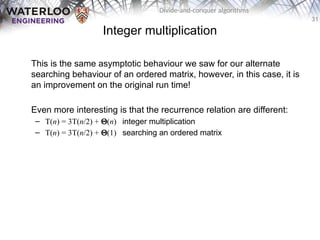 31
Divide-and-conquer algorithms
Integer multiplication
This is the same asymptotic behaviour we saw for our alternate
searching behaviour of an ordered matrix, however, in this case, it is
an improvement on the original run time!
Even more interesting is that the recurrence relation are different:
– T(n) = 3T(n/2) + Q(n) integer multiplication
– T(n) = 3T(n/2) + Q(1) searching an ordered matrix
 