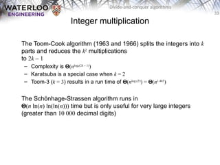 33
Divide-and-conquer algorithms
Integer multiplication
The Toom-Cook algorithm (1963 and 1966) splits the integers into k
parts and reduces the k2
multiplications
to 2k – 1
– Complexity is Q(nlogk(2k – 1)
)
– Karatsuba is a special case when k = 2
– Toom-3 (k = 3) results in a run time of Q(nlog3(5)
) = Q(n1.465
)
The Schönhage-Strassen algorithm runs in
Q(n ln(n) ln(ln(n))) time but is only useful for very large integers
(greater than 10 000 decimal digits)
 