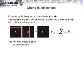34
Divide-and-conquer algorithms
Matrix multiplication
Consider multiplying two n × n matrices, C = AB
This requires the Q(n) dot product of each of the n rows of A with
each of the n columns of B
The run time must be Q(n3
)
– Can we do better?



n
k
j
k
k
i
j
i b
a
c
1
,
,
,
i
j
ci,j
 