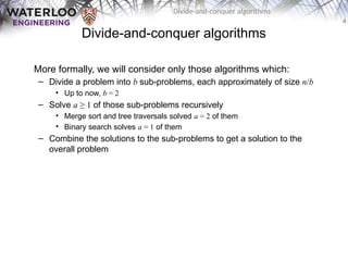 4
Divide-and-conquer algorithms
Divide-and-conquer algorithms
More formally, we will consider only those algorithms which:
– Divide a problem into b sub-problems, each approximately of size n/b
• Up to now, b = 2
– Solve a ≥ 1 of those sub-problems recursively
• Merge sort and tree traversals solved a = 2 of them
• Binary search solves a = 1 of them
– Combine the solutions to the sub-problems to get a solution to the
overall problem
 