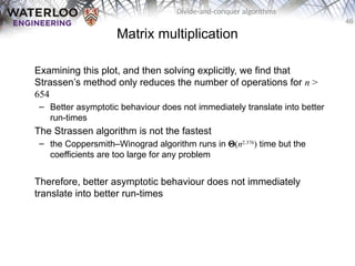 46
Divide-and-conquer algorithms
Matrix multiplication
Examining this plot, and then solving explicitly, we find that
Strassen’s method only reduces the number of operations for n >
654
– Better asymptotic behaviour does not immediately translate into better
run-times
The Strassen algorithm is not the fastest
– the Coppersmith–Winograd algorithm runs in Q(n2.376
) time but the
coefficients are too large for any problem
Therefore, better asymptotic behaviour does not immediately
translate into better run-times
 