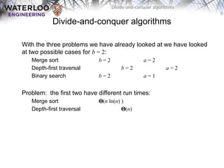 5
Divide-and-conquer algorithms
Divide-and-conquer algorithms
With the three problems we have already looked at we have looked
at two possible cases for b = 2:
Merge sort b = 2 a = 2
Depth-first traversal b = 2 a = 2
Binary search b = 2 a = 1
Problem: the first two have different run times:
Merge sort Q(n ln(n) )
Depth-first traversal Q(n)
 