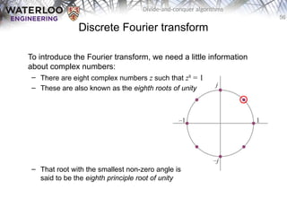 56
Divide-and-conquer algorithms
Discrete Fourier transform
To introduce the Fourier transform, we need a little information
about complex numbers:
– There are eight complex numbers z such that z8
= 1
– These are also known as the eighth roots of unity
– That root with the smallest non-zero angle is
said to be the eighth principle root of unity
 