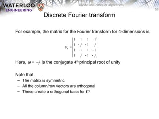 58
Divide-and-conquer algorithms
Discrete Fourier transform
For example, the matrix for the Fourier transform for 4-dimensions is
Here, w = –j is the conjugate 4th
principal root of unity
Note that:
– The matrix is symmetric
– All the column/row vectors are orthogonal
– These create a orthogonal basis for C4
4
1 1 1 1
1 1
1 1 1 1
1 1
j j
j j
 
 
 
 

 
 
 
 
 
F
 