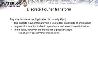 59
Divide-and-conquer algorithms
Discrete Fourier transform
Any matrix-vector multiplication is usually Q(n2
)
– The discrete Fourier transform is a useful tool in all fields of engineering
– In general, it is not possible to speed up a matrix-vector multiplication
– In this case, however, the matrix has a peculiar shape
• That of a very special Vandermonde matrix
 
