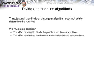 6
Divide-and-conquer algorithms
Divide-and-conquer algorithms
Thus, just using a divide-and-conquer algorithm does not solely
determine the run time
We must also consider
– The effort required to divide the problem into two sub-problems
– The effort required to combine the two solutions to the sub-problems
 