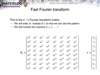 61
Divide-and-conquer algorithms
Fast Fourier transform
This is the 8 × 8 Fourier transform matrix
– We will write w0
instead of 1 so that we can see the pattern
– We will number the columns 0, 1, 2, …, 7
0 0 0 0 0 0 0 0
0 1 2 3 4 5 6 7
0 2 4 6 8 10 12 14
0 3 6 9 12 15 18 21
8 0 4 8 12 16 20 24 28
0 5 10 15 20 25 30 35
0 6 12 18 24 30 36 42
0 7 14 21 28 35 42 49
       
       
       
       
       
       
       
       
 
 
 
 
 
 
 
 
 
 
 
 
 
F
0
1
2
3
4
5
6
7
v
v
v
v
v
v
v
v
 
 
 
 
 
 

 
 
 
 
 
 
 
v
 