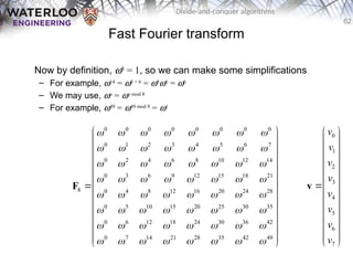 62
Divide-and-conquer algorithms
Fast Fourier transform
Now by definition, w8
= 1, so we can make some simplifications
– For example, w14
= w8 + 6
= w8
w6
= w6
– We may use, wn
= wn mod 8
– For example, w49
= w49 mod 8
= w1
0 0 0 0 0 0 0 0
0 1 2 3 4 5 6 7
0 2 4 6 8 10 12 14
0 3 6 9 12 15 18 21
8 0 4 8 12 16 20 24 28
0 5 10 15 20 25 30 35
0 6 12 18 24 30 36 42
0 7 14 21 28 35 42 49
       
       
       
       
       
       
       
       
 
 
 
 
 
 
 
 
 
 
 
 
 
F
0
1
2
3
4
5
6
7
v
v
v
v
v
v
v
v
 
 
 
 
 
 

 
 
 
 
 
 
 
v
 